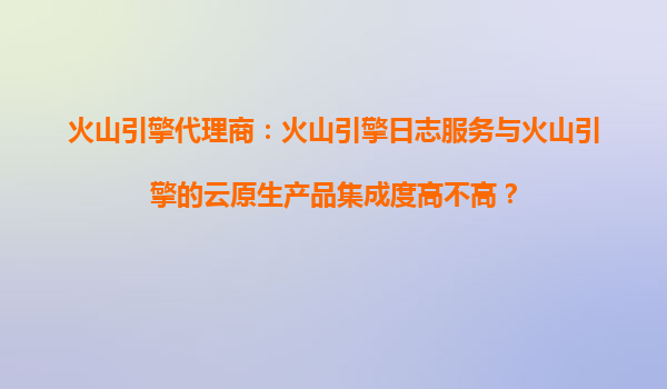 火山引擎代理商：火山引擎日志服务与火山引擎的云原生产品集成度高不高？