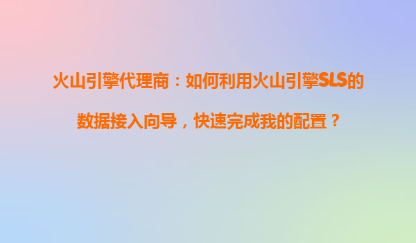 火山引擎代理商：如何利用火山引擎SLS的数据接入向导，快速完成我的配置？