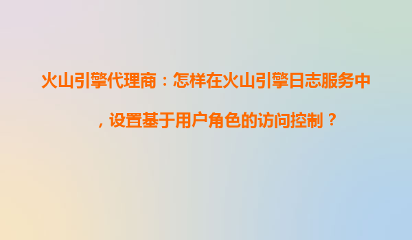火山引擎代理商：怎样在火山引擎日志服务中，设置基于用户角色的访问控制？