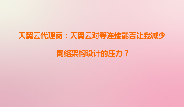 天翼云代理商：天翼云对等连接能否让我减少网络架构设计的压力？