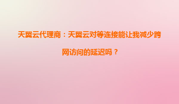 天翼云代理商：天翼云对等连接能让我减少跨网访问的延迟吗？