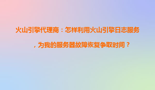 火山引擎代理商：怎样利用火山引擎日志服务，为我的服务器故障恢复争取时间？