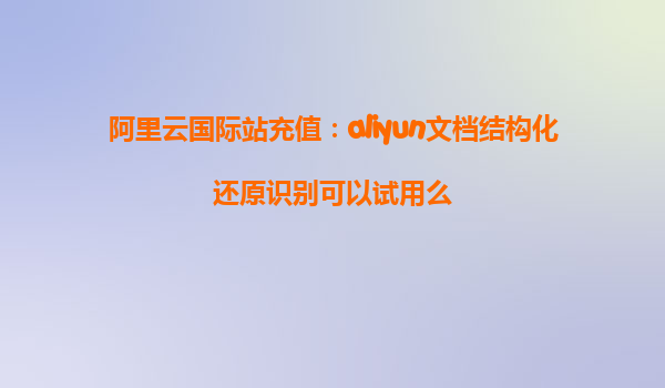 阿里云国际站充值：aliyun文档结构化还原识别可以试用么