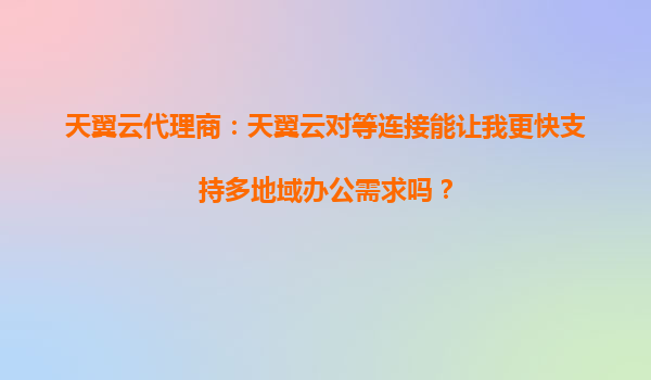 天翼云代理商：天翼云对等连接能让我更快支持多地域办公需求吗？