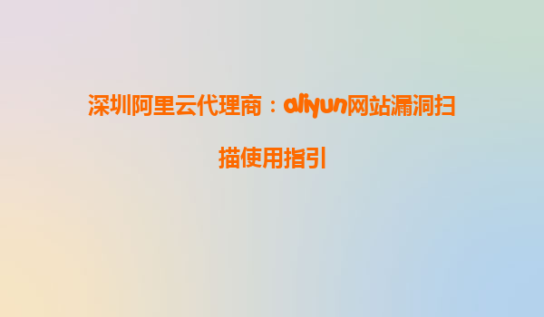 深圳阿里云代理商：aliyun网站漏洞扫描使用指引