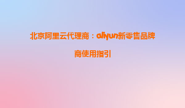 北京阿里云代理商：aliyun新零售品牌商使用指引