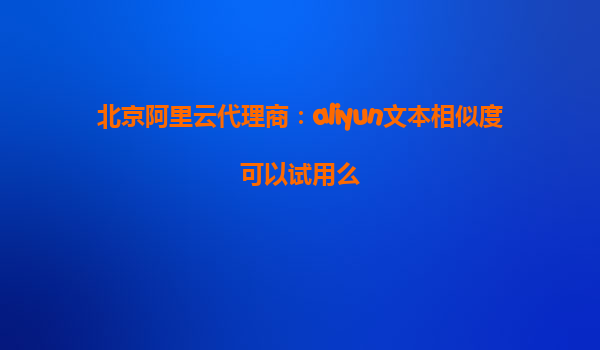 北京阿里云代理商：aliyun文本相似度可以试用么