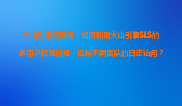 火山引擎代理商：如何利用火山引擎SLS的多用户权限管理，控制不同团队的日志访问？