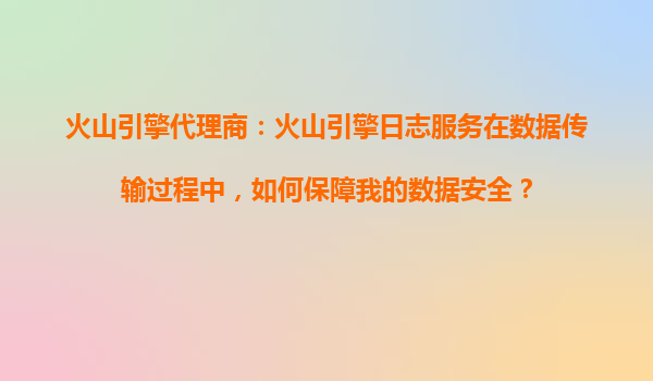 火山引擎代理商：火山引擎日志服务在数据传输过程中，如何保障我的数据安全？