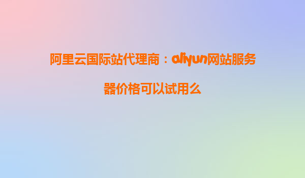 阿里云国际站代理商：aliyun网站服务器价格可以试用么