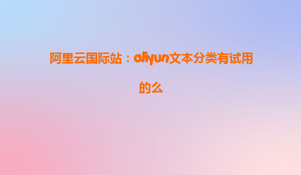阿里云国际站：aliyun文本分类有试用的么