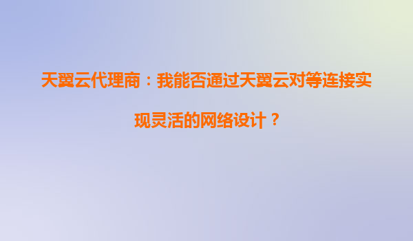 天翼云代理商：我能否通过天翼云对等连接实现灵活的网络设计？