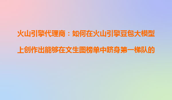 火山引擎代理商：如何在火山引擎豆包大模型上创作出能够在文生图榜单中跻身第一梯队的AI图像产品？