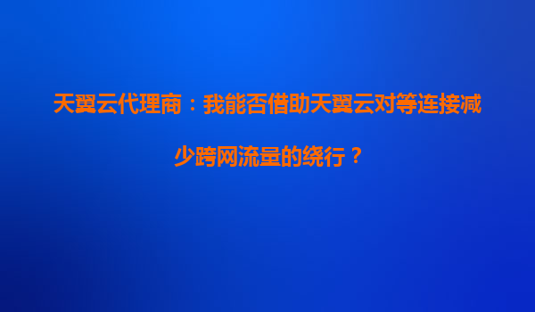 天翼云代理商：我能否借助天翼云对等连接减少跨网流量的绕行？