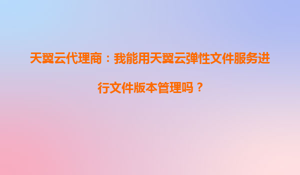 天翼云代理商：我能用天翼云弹性文件服务进行文件版本管理吗？