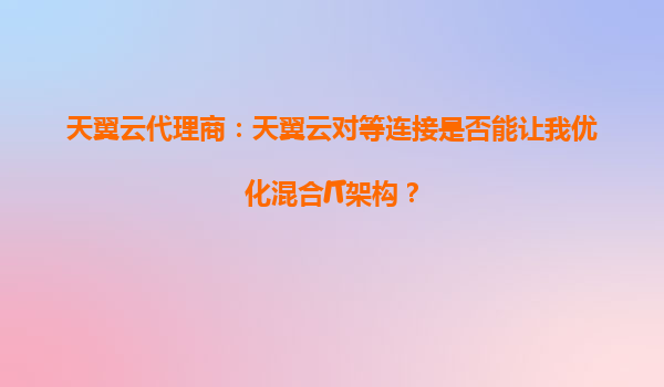 天翼云代理商：天翼云对等连接是否能让我优化混合IT架构？