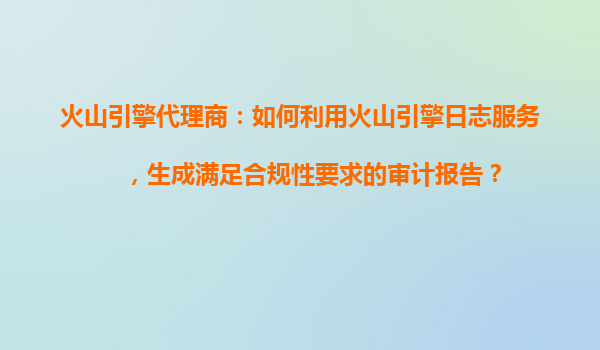 火山引擎代理商：如何利用火山引擎日志服务，生成满足合规性要求的审计报告？
