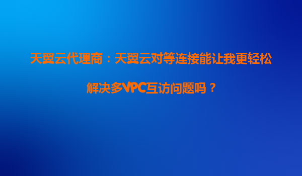 天翼云代理商：天翼云对等连接能让我更轻松解决多VPC互访问题吗？