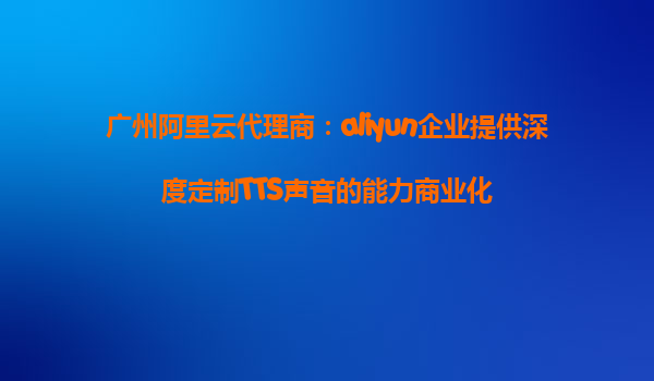 广州阿里云代理商：aliyun企业提供深度定制TTS声音的能力商业化
