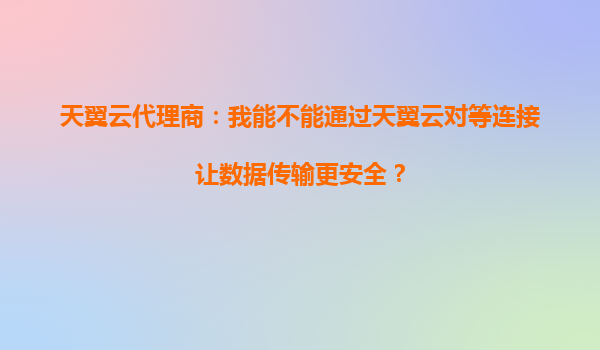 天翼云代理商：我能不能通过天翼云对等连接让数据传输更安全？