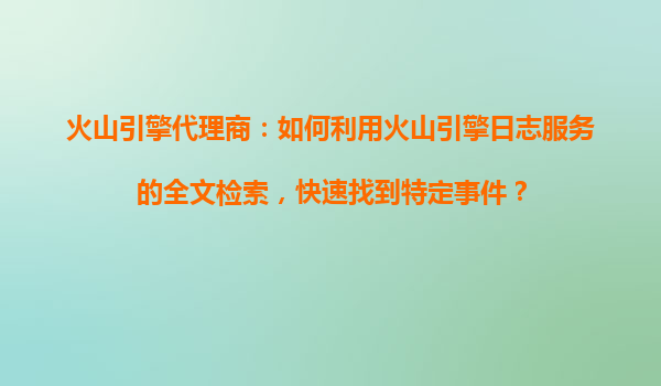 火山引擎代理商：如何利用火山引擎日志服务的全文检索，快速找到特定事件？