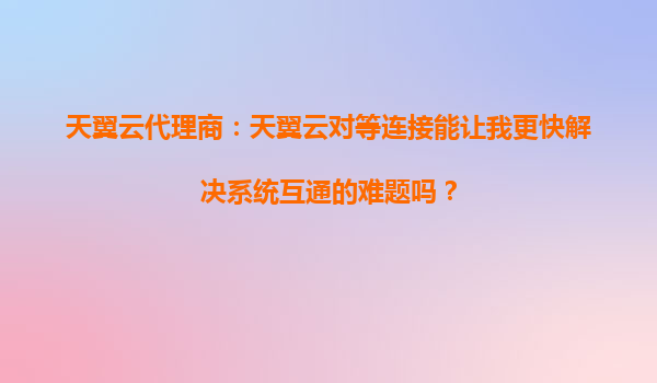 天翼云代理商：天翼云对等连接能让我更快解决系统互通的难题吗？