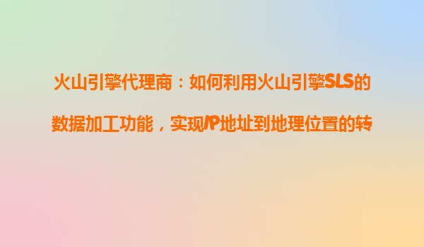 火山引擎代理商：如何利用火山引擎SLS的数据加工功能，实现IP地址到地理位置的转换？
