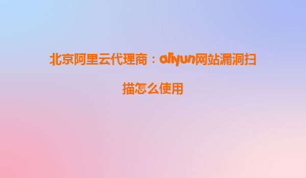 北京阿里云代理商：aliyun网站漏洞扫描怎么使用