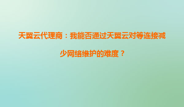 天翼云代理商：我能否通过天翼云对等连接减少网络维护的难度？