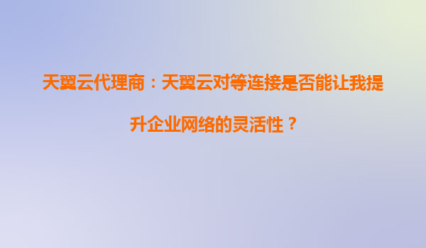 天翼云代理商：天翼云对等连接是否能让我提升企业网络的灵活性？