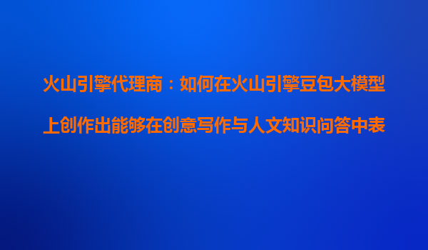 火山引擎代理商：如何在火山引擎豆包大模型上创作出能够在创意写作与人文知识问答中表现亮眼的AI产品？