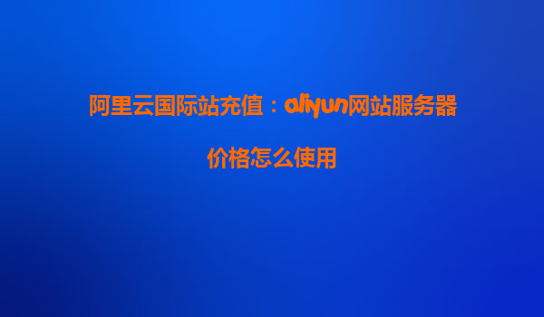 阿里云国际站充值：aliyun网站服务器价格怎么使用