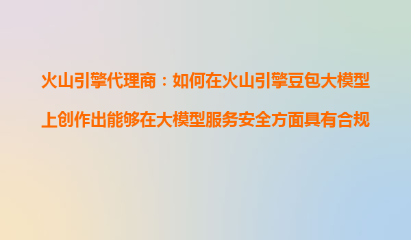 火山引擎代理商：如何在火山引擎豆包大模型上创作出能够在大模型服务安全方面具有合规性的产品？