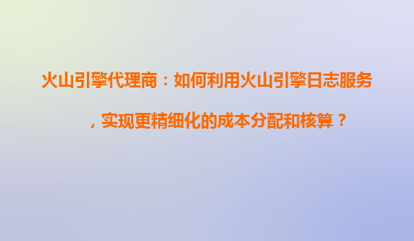 火山引擎代理商：如何利用火山引擎日志服务，实现更精细化的成本分配和核算？