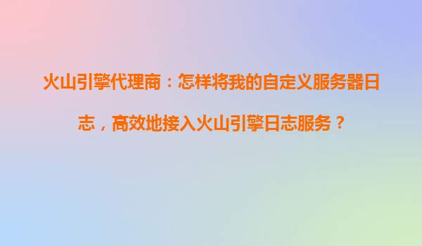 火山引擎代理商：怎样将我的自定义服务器日志，高效地接入火山引擎日志服务？
