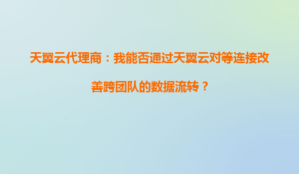 天翼云代理商：我能否通过天翼云对等连接改善跨团队的数据流转？