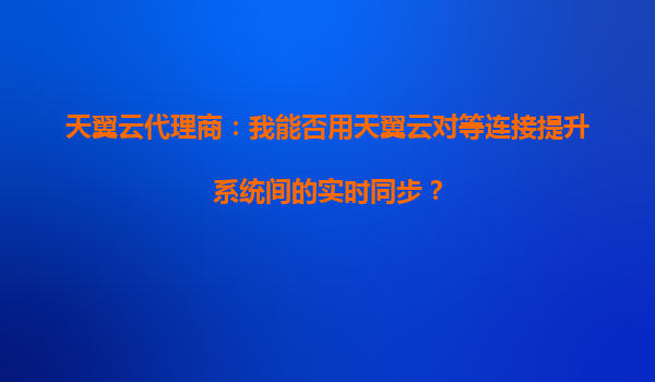 天翼云代理商：我能否用天翼云对等连接提升系统间的实时同步？