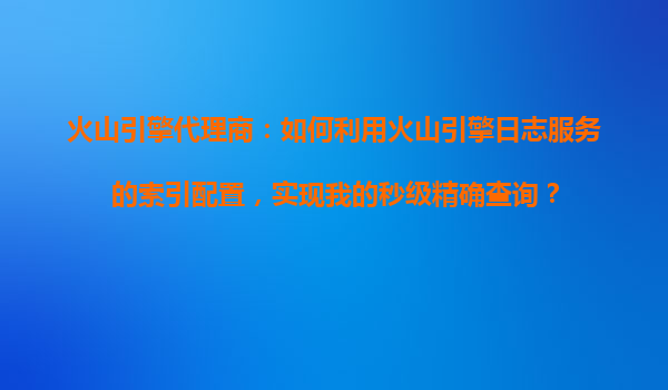 火山引擎代理商：如何利用火山引擎日志服务的索引配置，实现我的秒级精确查询？