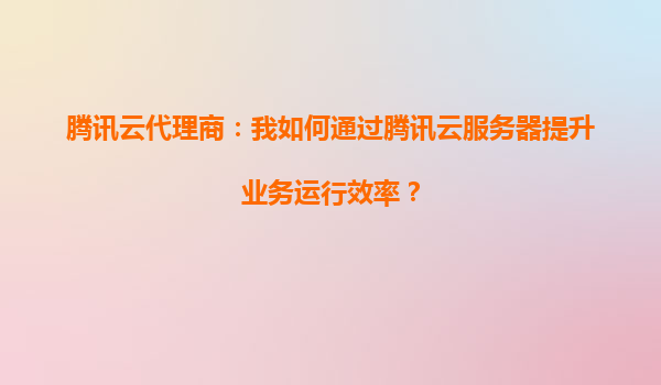 腾讯云代理商：我如何通过腾讯云服务器提升业务运行效率？