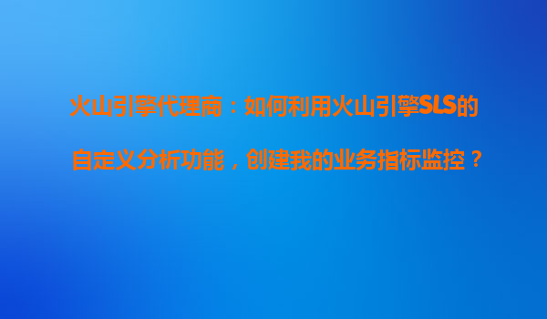 火山引擎代理商：如何利用火山引擎SLS的自定义分析功能，创建我的业务指标监控？
