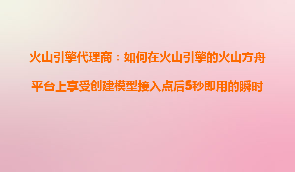 火山引擎代理商：如何在火山引擎的火山方舟平台上享受创建模型接入点后5秒即用的瞬时可用特性？
