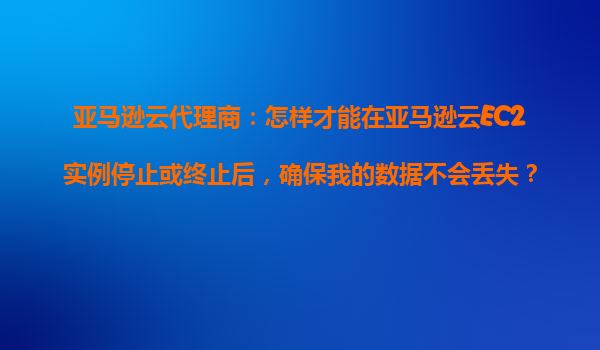 亚马逊云代理商：怎样才能在亚马逊云EC2实例停止或终止后，确保我的数据不会丢失？