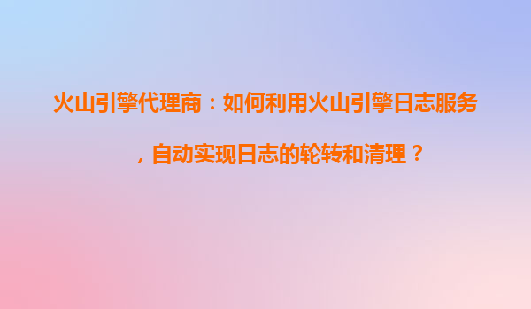 火山引擎代理商：如何利用火山引擎日志服务，自动实现日志的轮转和清理？