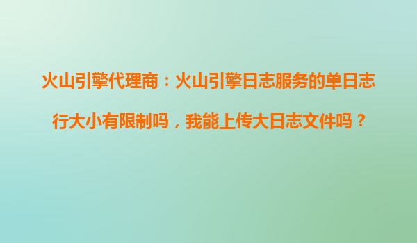 火山引擎代理商：火山引擎日志服务的单日志行大小有限制吗，我能上传大日志文件吗？