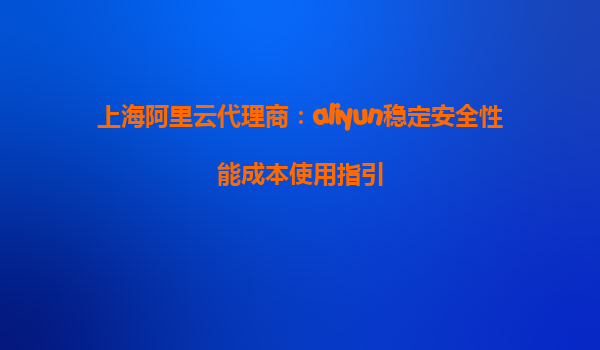 上海阿里云代理商：aliyun稳定安全性能成本使用指引