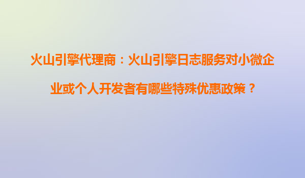 火山引擎代理商：火山引擎日志服务对小微企业或个人开发者有哪些特殊优惠政策？