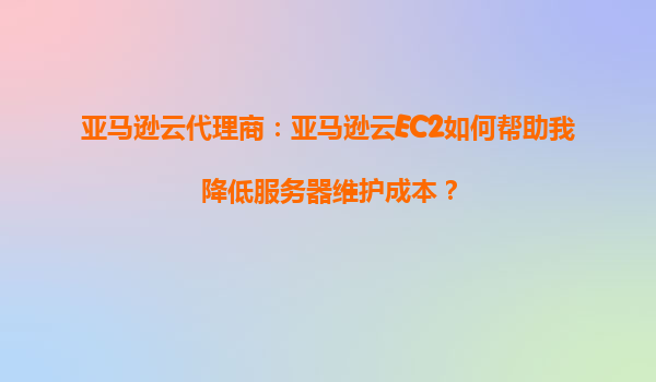 亚马逊云代理商：亚马逊云EC2如何帮助我降低服务器维护成本？