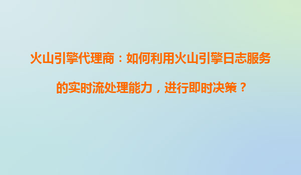 火山引擎代理商：如何利用火山引擎日志服务的实时流处理能力，进行即时决策？