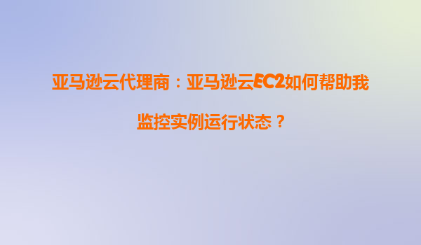 亚马逊云代理商：亚马逊云EC2如何帮助我监控实例运行状态？