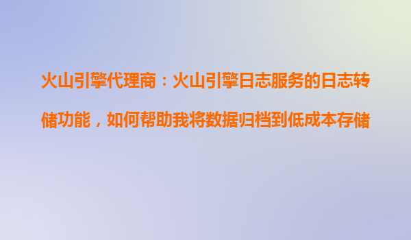 火山引擎代理商：火山引擎日志服务的日志转储功能，如何帮助我将数据归档到低成本存储？